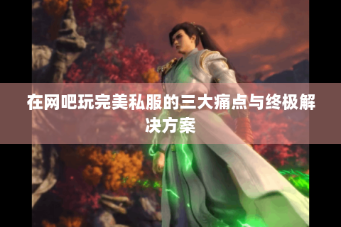 在网吧玩完美私服的三大痛点与终极解决方案