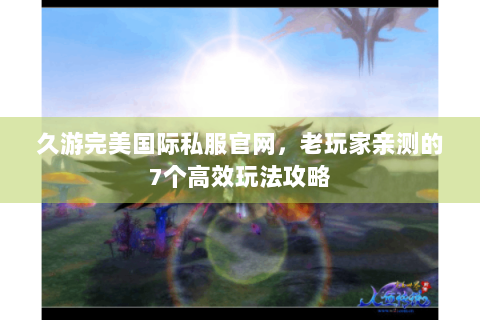 久游完美国际私服官网，老玩家亲测的7个高效玩法攻略