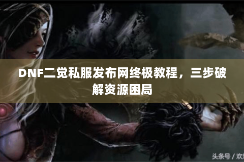 DNF二觉私服发布网终极教程，三步破解资源困局