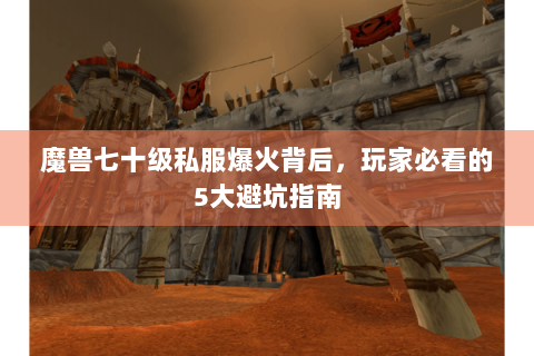 魔兽七十级私服爆火背后，玩家必看的5大避坑指南