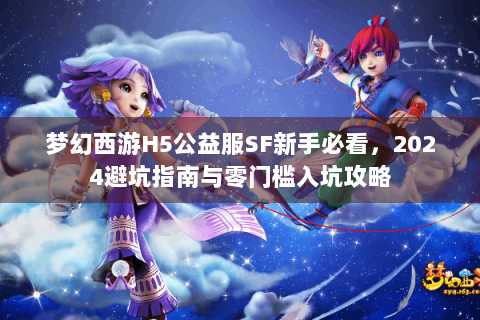 梦幻西游H5公益服SF新手必看，2024避坑指南与零门槛入坑攻略