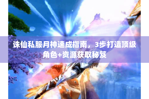 诛仙私服月神速成指南，3步打造顶级角色+资源获取秘笈