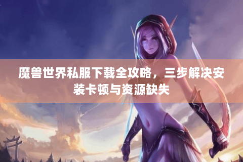 魔兽世界私服下载全攻略，三步解决安装卡顿与资源缺失