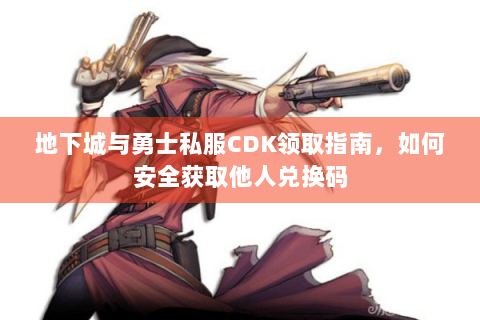 地下城与勇士私服CDK领取指南，如何安全获取他人兑换码