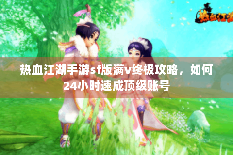 热血江湖手游sf版满v终极攻略，如何24小时速成顶级账号