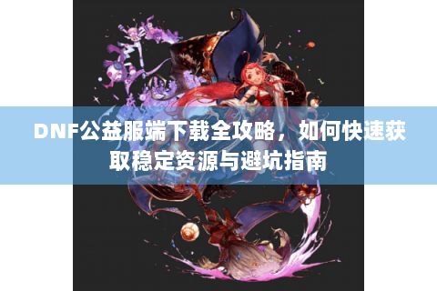 DNF公益服端下载全攻略，如何快速获取稳定资源与避坑指南