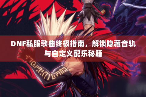 DNF私服歌曲终极指南，解锁隐藏音轨与自定义配乐秘籍