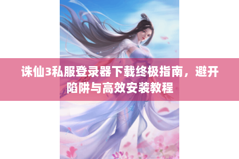 诛仙3私服登录器下载终极指南，避开陷阱与高效安装教程