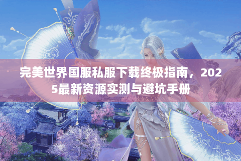 完美世界国服私服下载终极指南，2025最新资源实测与避坑手册