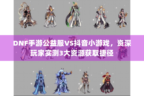 DNF手游公益服VS抖音小游戏，资深玩家实测3大资源获取捷径