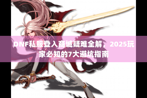 DNF私服登入商城疑难全解，2025玩家必知的7大避坑指南