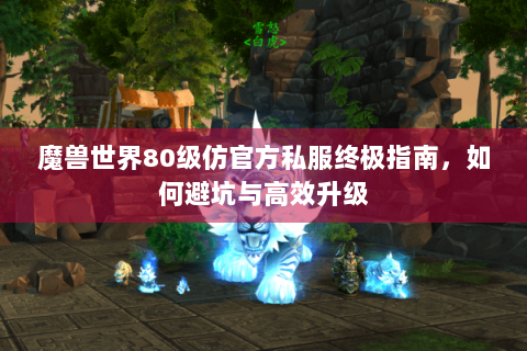 魔兽世界80级仿官方私服终极指南，如何避坑与高效升级