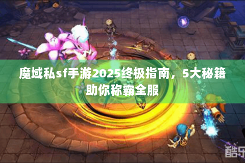 魔域私sf手游2025终极指南，5大秘籍助你称霸全服