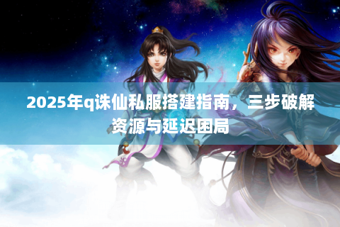 2025年q诛仙私服搭建指南，三步破解资源与延迟困局