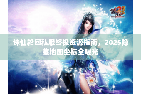 诛仙轮回私服终极资源指南，2025隐藏地图坐标全曝光