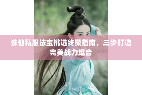 诛仙私服法宝挑选终极指南，三步打造完美战力组合