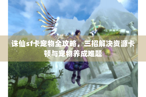 诛仙sf卡宠物全攻略，三招解决资源卡顿与宠物养成难题