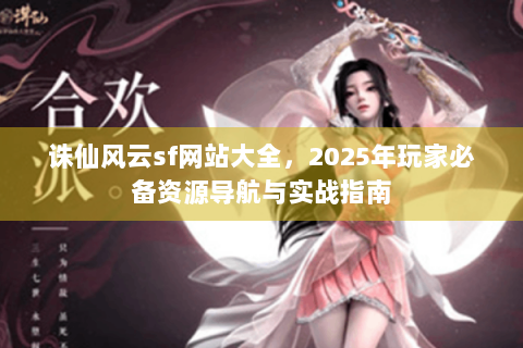 诛仙风云sf网站大全，2025年玩家必备资源导航与实战指南