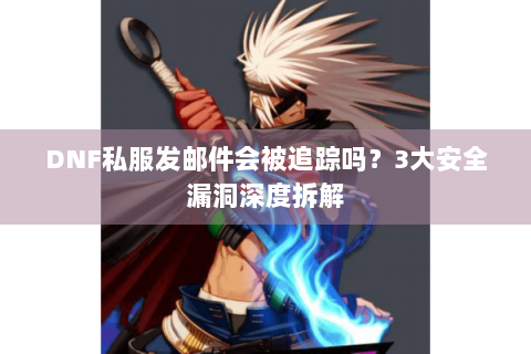 DNF私服发邮件会被追踪吗？3大安全漏洞深度拆解
