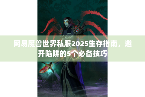 网易魔兽世界私服2025生存指南，避开陷阱的5个必备技巧