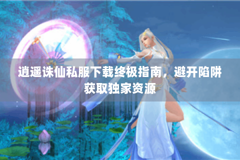 逍遥诛仙私服下载终极指南，避开陷阱获取独家资源
