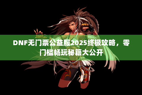 DNF无门票公益服2025终极攻略，零门槛畅玩秘籍大公开