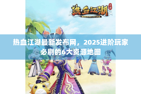 热血江湖最新发布网，2025进阶玩家必刷的6大资源地图