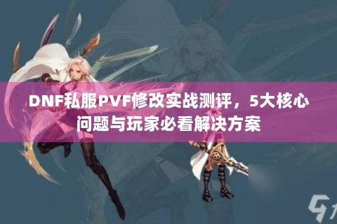 DNF私服PVF修改实战测评，5大核心问题与玩家必看解决方案