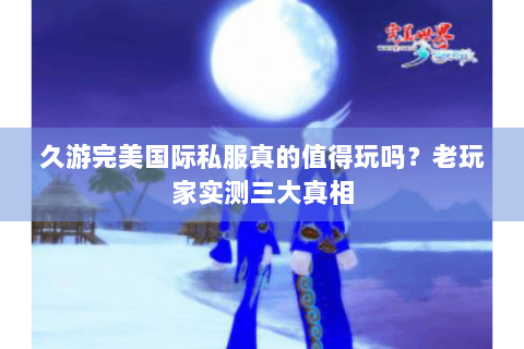 久游完美国际私服真的值得玩吗？老玩家实测三大真相