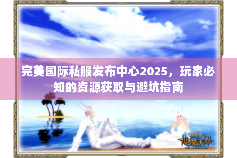 完美国际私服发布中心2025，玩家必知的资源获取与避坑指南