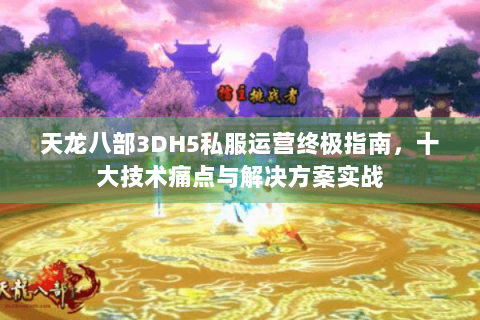天龙八部3DH5私服运营终极指南，十大技术痛点与解决方案实战