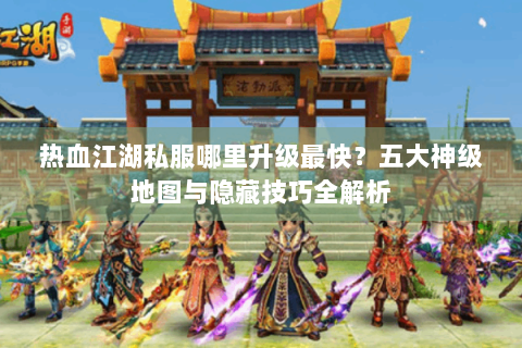热血江湖私服哪里升级最快？五大神级地图与隐藏技巧全解析
