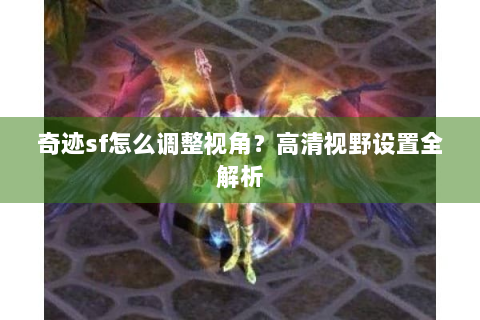 奇迹sf怎么调整视角？高清视野设置全解析