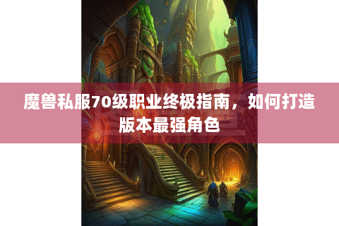 魔兽私服70级职业终极指南，如何打造版本最强角色