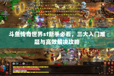 斗鱼传奇世界sf新手必看，三大入门难题与高效解决攻略