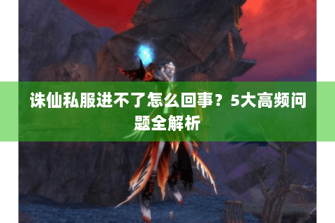 诛仙私服进不了怎么回事？5大高频问题全解析