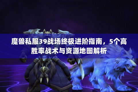 魔兽私服39战场终极进阶指南，5个高胜率战术与资源地图解析