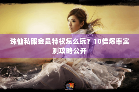 诛仙私服会员特权怎么玩？10倍爆率实测攻略公开
