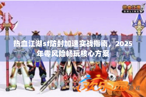 热血江湖sf防封加速实战指南，2025年零风险畅玩核心方案