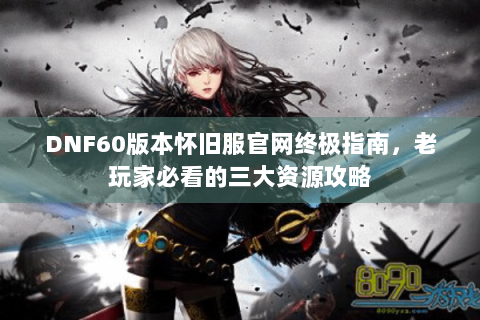 DNF60版本怀旧服官网终极指南，老玩家必看的三大资源攻略