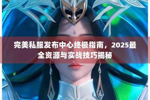 完美私服发布中心终极指南，2025最全资源与实战技巧揭秘