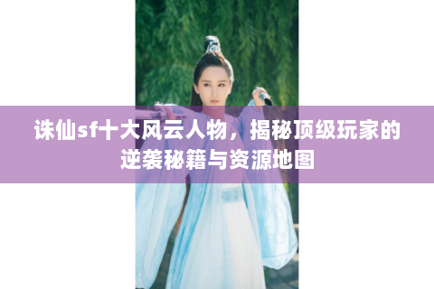 诛仙sf十大风云人物，揭秘顶级玩家的逆袭秘籍与资源地图