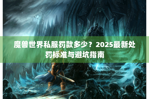 魔兽世界私服罚款多少？2025最新处罚标准与避坑指南