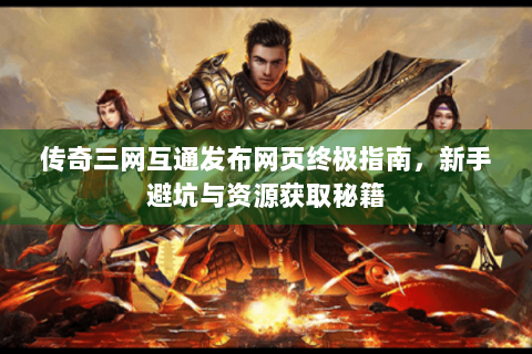 传奇三网互通发布网页终极指南，新手避坑与资源获取秘籍