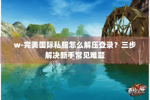 w-完美国际私服怎么解压登录？三步解决新手常见难题