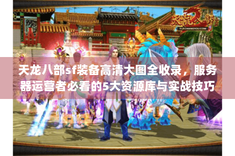 天龙八部sf装备高清大图全收录，服务器运营者必看的5大资源库与实战技巧