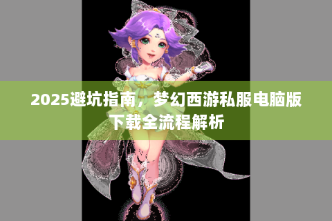 2025避坑指南，梦幻西游私服电脑版下载全流程解析
