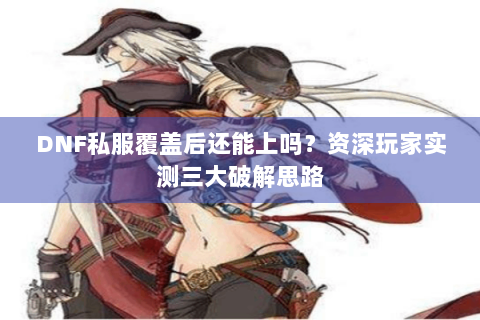 DNF私服覆盖后还能上吗？资深玩家实测三大破解思路