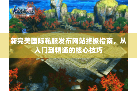 新完美国际私服发布网站终极指南，从入门到精通的核心技巧