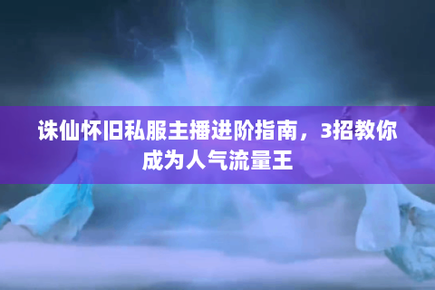 诛仙怀旧私服主播进阶指南，3招教你成为人气流量王